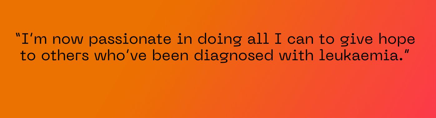I’m now passionate in doing all I can to give hope to others who’ve been diagnosed with leukaemia.