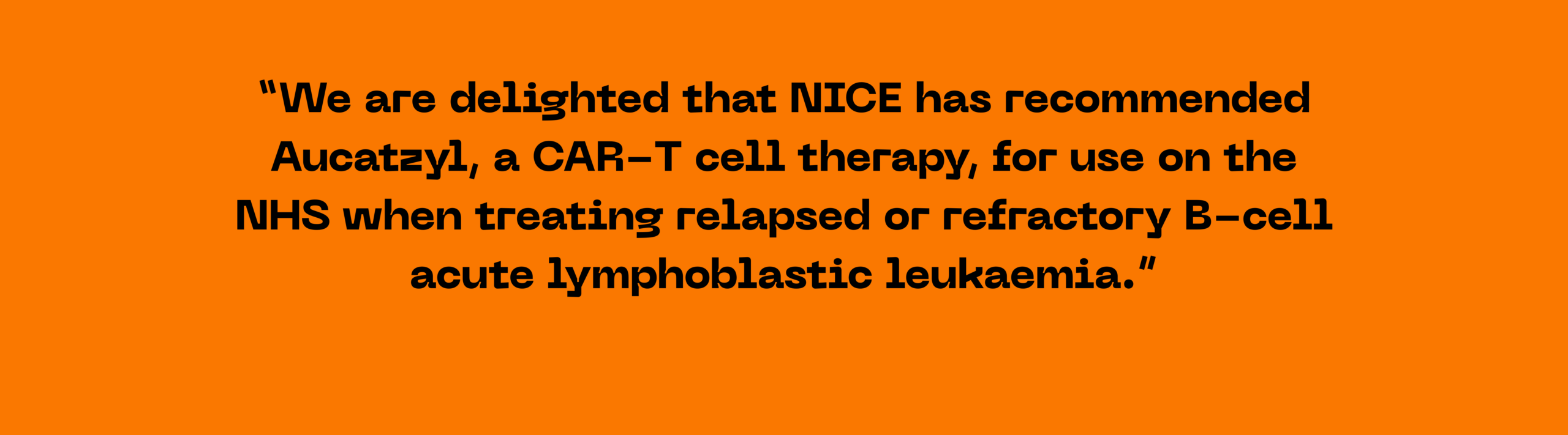 We are delighted that NICE has recommended Aucatzyl (obecabtagene autoleucel), a CAR-T cell therapy, for use on the NHS when treating relapsed or refractory B-cell acute lymphoblastic leukaemia. Fiona Hazel Quote