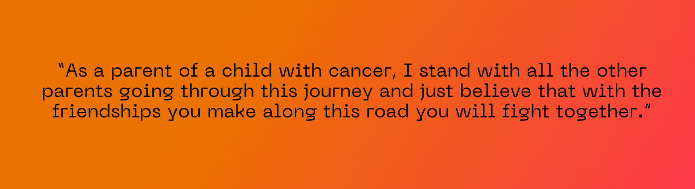 As a parent of a child with cancer I stand with all the other parents going through this journey and just believe that with the friendships you make along this road you will fight together.”
