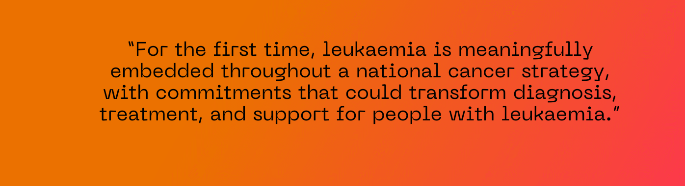 For the first time, leukaemia is meaningfully embedded throughout a national cancer strategy, with commitments that could transform diagnosis, treatment, and support for people with leukaemia.